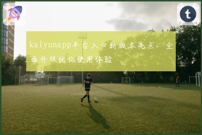 kaiyunapp平台入口新版本亮点，全面升级优化使用体验