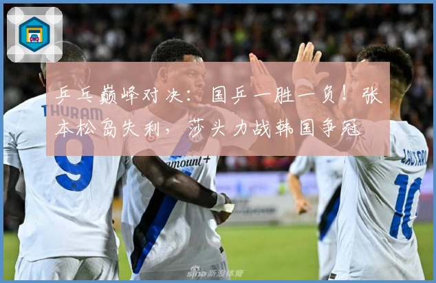 乒乓巅峰对决：国乒一胜一负！张本松岛失利，莎头力战韩国争冠