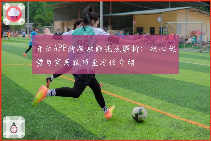 开云APP新版功能亮点解析：核心优势与实用技巧全方位介绍