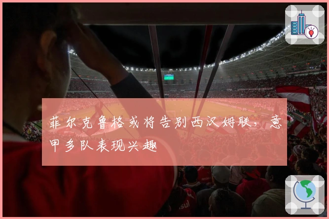 菲尔克鲁格或将告别西汉姆联，意甲多队表现兴趣