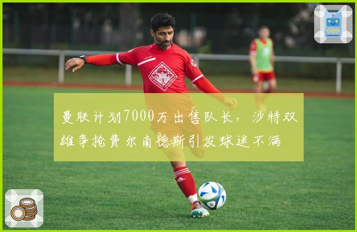 曼联计划7000万出售队长，沙特双雄争抢费尔南德斯引发球迷不满