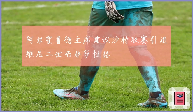 阿尔霍鲁德主席建议沙特联赛引进维尼二世而非萨拉赫