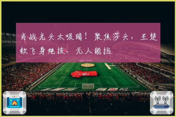 肖战光头太吸睛！聚焦莎头，王楚钦飞身绝技，无人能挡