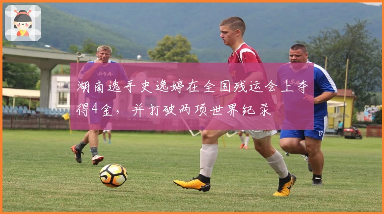 湖南选手史逸婷在全国残运会上夺得4金，并打破两项世界纪录