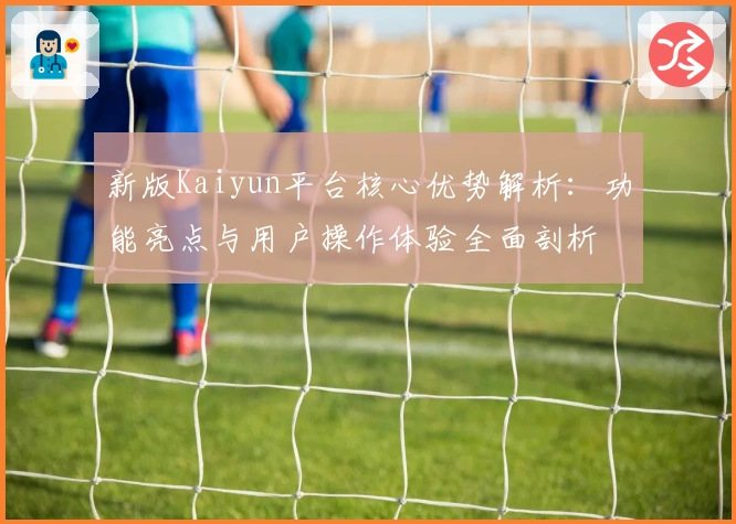 新版Kaiyun平台核心优势解析：功能亮点与用户操作体验全面剖析