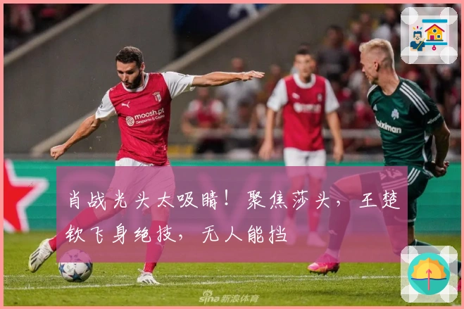 肖战光头太吸睛！聚焦莎头，王楚钦飞身绝技，无人能挡