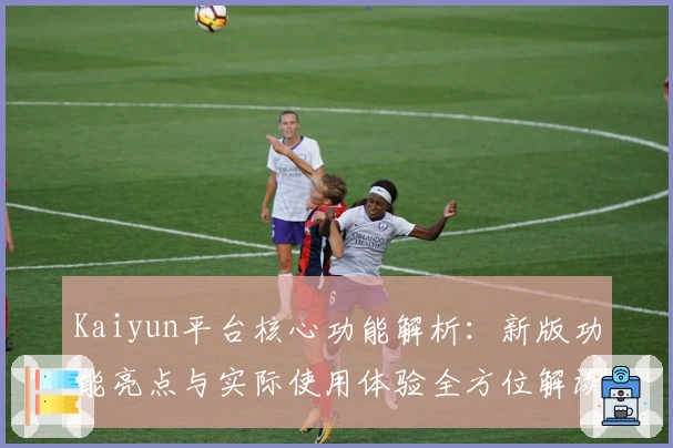 Kaiyun平台核心功能解析：新版功能亮点与实际使用体验全方位解读
