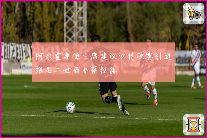 阿尔霍鲁德主席建议沙特联赛引进维尼二世而非萨拉赫