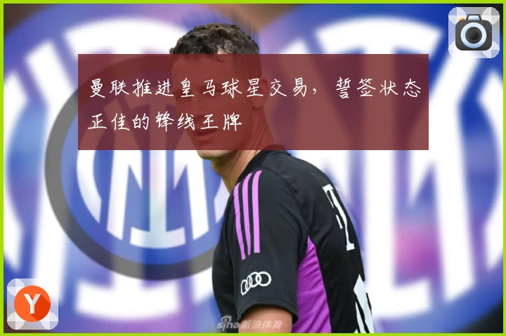 曼联推进皇马球星交易，誓签状态正佳的锋线王牌