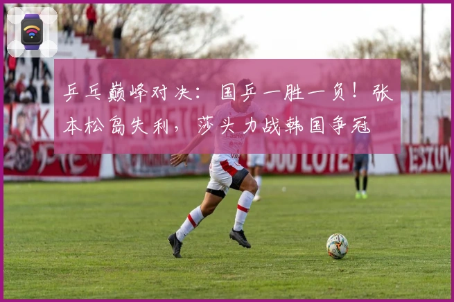 乒乓巅峰对决：国乒一胜一负！张本松岛失利，莎头力战韩国争冠