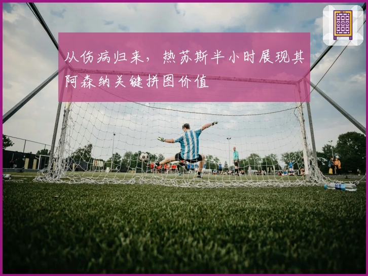 从伤病归来，热苏斯半小时展现其阿森纳关键拼图价值