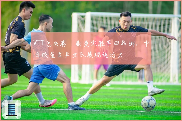 WTT总决赛｜蒯曼完胜早田希娜，中日较量国乒女队展现统治力