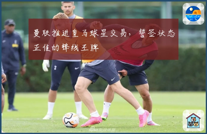 曼联推进皇马球星交易，誓签状态正佳的锋线王牌