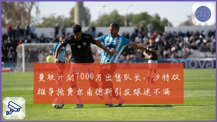 曼联计划7000万出售队长，沙特双雄争抢费尔南德斯引发球迷不满