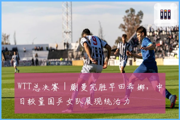 WTT总决赛｜蒯曼完胜早田希娜，中日较量国乒女队展现统治力